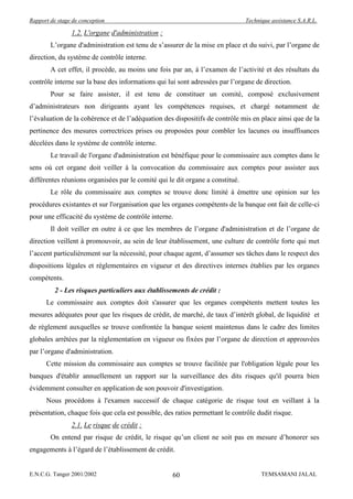 Rapport de stage de conception                                                 Technique assistance S.A.R.L.

                1.2. L'organe d'administration :
        L’organe d'administration est tenu de s’assurer de la mise en place et du suivi, par l’organe de
direction, du système de contrôle interne.
        A cet effet, il procède, au moins une fois par an, à l’examen de l’activité et des résultats du
contrôle interne sur la base des informations qui lui sont adressées par l’organe de direction.
        Pour se faire assister, il est tenu de constituer un comité, composé exclusivement
d’administrateurs non dirigeants ayant les compétences requises, et chargé notamment de
l’évaluation de la cohérence et de l’adéquation des dispositifs de contrôle mis en place ainsi que de la
pertinence des mesures correctrices prises ou proposées pour combler les lacunes ou insuffisances
décelées dans le système de contrôle interne.
        Le travail de l'organe d'administration est bénéfique pour le commissaire aux comptes dans le
sens où cet organe doit veiller à la convocation du commissaire aux comptes pour assister aux
différentes réunions organisées par le comité qui le dit organe a constitué.
        Le rôle du commissaire aux comptes se trouve donc limité à émettre une opinion sur les
procédures existantes et sur l'organisation que les organes compétents de la banque ont fait de celle-ci
pour une efficacité du système de contrôle interne.
        Il doit veiller en outre à ce que les membres de l’organe d'administration et de l’organe de
direction veillent à promouvoir, au sein de leur établissement, une culture de contrôle forte qui met
l’accent particulièrement sur la nécessité, pour chaque agent, d’assumer ses tâches dans le respect des
dispositions légales et réglementaires en vigueur et des directives internes établies par les organes
compétents.
          2 - Les risques particuliers aux établissements de crédit :
      Le commissaire aux comptes doit s'assurer que les organes compétents mettent toutes les
mesures adéquates pour que les risques de crédit, de marché, de taux d’intérêt global, de liquidité et
de règlement auxquelles se trouve confrontée la banque soient maintenus dans le cadre des limites
globales arrêtées par la réglementation en vigueur ou fixées par l’organe de direction et approuvées
par l’organe d'administration.
      Cette mission du commissaire aux comptes se trouve facilitée par l'obligation légale pour les
banques d'établir annuellement un rapport sur la surveillance des dits risques qu'il pourra bien
évidemment consulter en application de son pouvoir d'investigation.
      Nous procédons à l'examen successif de chaque catégorie de risque tout en veillant à la
présentation, chaque fois que cela est possible, des ratios permettant le contrôle dudit risque.
                2.1. Le risque de crédit :
        On entend par risque de crédit, le risque qu’un client ne soit pas en mesure d’honorer ses
engagements à l’égard de l’établissement de crédit.


E.N.C.G. Tanger 2001/2002                           60                               TEMSAMANI JALAL
 