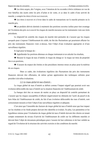 Rapport de stage de conception                                                Technique assistance S.A.R.L.

         Les titres acquis, dès l’origine, avec l’intention de les revendre à brève échéance en vue de
tirer bénéfice des écarts entre les prix d’achat et de vente, et ce dans le cadre d’une activité de
marché, y compris les titres à livrer ou à recevoir,
         Les titres à recevoir et à livrer dans le cadre de transactions sur le marché primaire ou le
marché gris,
        Les produits dérivés destinés à maintenir des positions ouvertes isolées pour tirer avantage
de l’évolution des prix ou à couvrir les risques de marché encourus sur les instruments visés aux tirets
précédents.
        Le dispositif de contrôle des risques de marché doit permettre de s’assurer que les risques
auxquels peut s’exposer l’établissement de crédit, du fait des fluctuations qui pourraient affecter les
prix des instruments financiers visés ci-dessus, font l’objet d’une évaluation appropriée et d’une
surveillance régulière.
        Il s'agit pour la banque de :
         Appréhender les positions détenues en chaque instrument et en calculer les résultats,
         Mesurer le risque de taux d’intérêt, le risque de change et le risque sur titres de propriété
liés à ces positions,
         S’assurer du respect des limites et des procédures internes mises en place pour la maîtrise
de ces risques.
                  Dans ce cadre, des évaluations régulières des fluctuations des prix des instruments
financiers doivent être effectuées, de même qu'une appréciation des techniques utilisées pour
procéder à de telles évaluations.
                  2.3. Le risque global de taux d'intérêt :
        Le risque global de taux d’intérêt se définit comme l’impact négatif que pourrait avoir une
évolution défavorable des taux d’intérêt sur la situation financière de l’établissement de crédit.
        La banque doit être en mesure de mettre en place un dispositif de contrôle permettant de
s’assurer que les risques susceptibles d’affecter négativement les éléments de l’actif, du passif et du
hors bilan de l’établissement de crédit, du fait d’une évolution défavorable des taux d’intérêt, sont
correctement mesurés et font l’objet d’une surveillance régulière et adéquate.
        C'est ainsi que l’ensemble des facteurs de risque global de taux d’intérêt ainsi que leur impact
sur les résultats et les fonds propres doivent être identifiés et évalués. En plus, Les paramètres et les
hypothèses retenus pour l’évaluation du risque global de taux d’intérêt doivent être choisis en tenant
compte notamment du niveau d’activité de l’établissement de crédit sur les différents marchés et
doivent faire l’objet de réexamens périodiques pour s’assurer de leur cohérence et de leur validité au
regard de l’évolution de la structure des activités exercées et des conditions du marché.




E.N.C.G. Tanger 2001/2002                              62                           TEMSAMANI JALAL
 