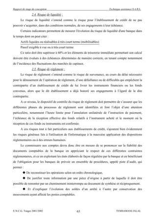 Rapport de stage de conception                                                Technique assistance S.A.R.L.

                2.4. Risque de liquidité :
      Le risque de liquidité s’entend comme le risque pour l’établissement de crédit de ne pas
pouvoir s’acquitter, dans des conditions normales, de ses engagements à leur échéance.
      Certains indicateurs permettent de mesurer l'évolution du risque de liquidité d'une banque dans
le temps dont on peut citer :
      Actifs liquides ou réalisables à très court terme (mobilisables)
      Passif exigible à vue ou à très court terme
      Ce ratio doit être supérieur à 60% et les éléments de trésorerie immédiate permettant son calcul
doivent être évalués à des échéances déterminées de manière correcte, en tenant compte notamment
de l’incidence des fluctuations des marchés de capitaux.
                2.5. Risque de règlement :
      Le risque de règlement s’entend comme le risque de survenance, au cours du délai nécessaire
pour le dénouement de l’opération de règlement, d’une défaillance ou de difficultés qui empêchent la
contrepartie d’un établissement de crédit de lui livrer les instruments financiers ou les fonds
convenus, alors que le dit établissement a déjà honoré ses engagements à l’égard de la dite
contrepartie.
      A ce niveau, le dispositif de contrôle du risque de règlement doit permettre de s’assurer que les
différentes phases du processus de règlement sont identifiées et font l’objet d’une attention
particulière, notamment l’heure limite pour l’annulation unilatérale de l’instruction de paiement,
l’échéance de la réception effective des fonds relatifs à l’instrument acheté et le moment où la
réception de ces fonds ou instruments est confirmée.
      A ces risques tout à fait particuliers aux établissements de crédit, s'ajoutent bien évidemment
les risques généraux liés à l'utilisation de l'informatique à la mauvaise application des dispositions
réglementaires ou à des erreurs humaines.
      Le commissaire aux comptes devra donc être en mesure de se prononcer sur la fiabilité des
documents comptables de la banque en appréciant le respect de ces différentes contraintes
réglementaires, et ce en exploitant les états élaborés de façon régulière par la banque et en bénéficiant
de l'obligation pour les banques de prévoir un ensemble de procédures, appelé piste d’audit, qui
permet :
         De reconstituer les opérations selon un ordre chronologique,
         De justifier toute information par une pièce d’origine à partir de laquelle il doit être
possible de remonter par un cheminement ininterrompu au document de synthèse et réciproquement.
         Et d’expliquer l’évolution des soldes d’un arrêté à l’autre par conservation des
mouvements ayant affecté les postes comptables.




E.N.C.G. Tanger 2001/2002                           63                              TEMSAMANI JALAL
 