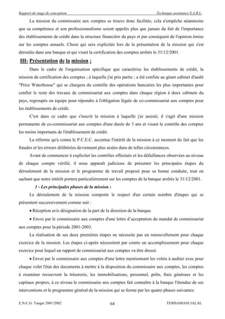 Rapport de stage de conception                                                 Technique assistance S.A.R.L.

      La mission du commissaire aux comptes se trouve donc facilitée, cela n'empêche néanmoins
que sa compétence et son professionnalisme soient appelés plus que jamais du fait de l'importance
des établissements de crédit dans la structure financière du pays et par conséquent de l'opinion émise
sur les comptes annuels. Chose qui sera explicitée lors de la présentation de la mission qui s'est
déroulée dans une banque et qui visait la certification des comptes arrêtés le 31/12/2001.
III- Présentation de la mission :
      Dans le cadre de l'organisation spécifique que caractérise les établissements de crédit, la
mission de certification des comptes ; à laquelle j'ai pris partie ; a été confiée au géant cabinet d'audit
"Price Waterhouse" qui se chargera du contrôle des opérations bancaires les plus importantes pour
confier le reste des travaux de commissariat aux comptes dans chaque région à deux cabinets du
pays, regroupés en équipe pour répondre à l'obligation légale de co-commissariat aux comptes pour
les établissements de crédit.
      C'est dans ce cadre que s'inscrit la mission à laquelle j'ai assisté, il s'agit d'une mission
permanente de co-commissariat aux comptes d'une durée de 3 ans et visant le contrôle des comptes
les moins importants de l'établissement de crédit.
      La réforme qu'a connu le P.C.E.C. accentue l'intérêt de la mission à ce moment du fait que les
fraudes et les erreurs délibérées deviennent plus aisées dans de telles circonstances.
      Avant de commencer à expliciter les contrôles effectués et les défaillances observées au niveau
de chaque compte vérifié, il nous apparaît judicieux de présenter les principales étapes du
déroulement de la mission et le programme de travail proposé pour sa bonne conduite, tout en
sachant que notre intérêt portera particulièrement sur les comptes de la banque arrêtés le 31/12/2001.
          1 - Les principales phases de la mission :
      Le déroulement de la mission comporte le respect d'un certain nombre d'étapes qui se
présentent successivement comme suit :
        Réception avis désignation de la part de la direction de la banque.
        Envoi par le commissaire aux comptes d'une lettre d’acceptation du mandat de commissariat
aux comptes pour la période 2001-2003.
      La réalisation de ses deux premières étapes ne nécessite pas un renouvellement pour chaque
exercice de la mission. Les étapes ci-après nécessitent par contre un accomplissement pour chaque
exercice pour lequel un rapport de commissariat aux comptes va être dressé.
        Envoi par le commissaire aux comptes d'une lettre mentionnant les volets à auditer avec pour
chaque volet l'état des documents à mettre à la disposition du commissaire aux comptes, les comptes
à examiner recouvrent la trésorerie, les immobilisations, personnel, prêts, frais généraux et les
capitaux propres, à ce niveau le commissaire aux comptes fait connaître à la banque l'étendue de ses
interventions et le programme général de la mission qui se forme par les quatre phases suivantes:

E.N.C.G. Tanger 2001/2002                            64                              TEMSAMANI JALAL
 