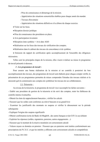 Rapport de stage de conception                                                 Technique assistance S.A.R.L.



                - Prise de connaissance et démarrage de la mission.
                - Appréciation des situations semestrielles établies pour chaque année du mandat.
                - Travaux d'inventaire
                - Appréciation des situations définitives à la clôture de chaque exercice.
        Visite sur les lieux.
        Réception dossier juridique
        Prise de connaissance des procédures en place.
        Avis participation inventaire
        Réception états synthèse + Avis date AGO
        Réalisation sur les lieux des travaux de vérification des comptes.
        Réalisation dans le cabinet des travaux de concordance et de synthèse.
         Emission du rapport de certification après accomplissement de l'ensemble des diligences
nécessaires.
      Telles sont les principales étapes de la mission, elles visent à réaliser au mieux le programme
de travail présenté ci-dessous.
          2 - Les programmes de travail :
      Pour assurer une bonne réalisation de la mission et un contrôle à posteriori du bon
accomplissement des travaux, des programmes de travail sont élaborés pour chaque compte vérifié, la
présentation de ces programmes permettra de mieux comprendre l'étendue des travaux réalisés et la
nécessité qu'à la commissaire aux comptes de synthétiser les travaux de ses collaborateurs.
                2.1. Trésorerie :
      Au niveau de la trésorerie, le programme de travail vise à accomplir les tâches suivantes :
- Etablir une procédure de gestion de la trésorerie et du suivi des comptes, noter les faiblesses de
contrôle interne éventuelles.
- Obtenir les états de rapprochement bancaires ; vérifier les calculs
- S'assurer que les soldes sont conformes au relevé bancaire et au grand livre
- Examiner les justificatifs des montants en suspens et vérifier le dénouement sur la période
subséquente
- Expliquer l'origine des suspens significatifs
- Obtenir confirmation écrite de Bank-Al-Maghrib , des autres banques et du CCP, le cas échéant
- Exploiter les réponses (soldes, signataires, pensions, autres engagements ...)
- S'assurer que le montant de la réserve monétaire est correctement calculé
- Valeurs reçues ou données en pension : S'assurer que ces pensions sont traitées conformément aux
prescriptions du P.C.E.C. et que les intérêts y afférents sont correctement calculés et comptabilisés

E.N.C.G. Tanger 2001/2002                           65                               TEMSAMANI JALAL
 
