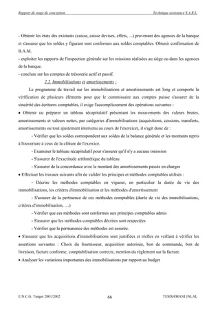 Rapport de stage de conception                                                 Technique assistance S.A.R.L.




- Obtenir les états des existants (caisse, caisse devises, effets, ...) provenant des agences de la banque
et s'assurer que les soldes y figurant sont conformes aux soldes comptables. Obtenir confirmation de
B.A.M.
- exploiter les rapports de l'inspection générale sur les missions réalisées au siège ou dans les agences
de la banque.
- conclure sur les comptes de trésorerie actif et passif.
                2.2. Immobilisations et amortissements :
      Le programme de travail sur les immobilisations et amortissements est long et comporte la
vérification de plusieurs éléments pour que le commissaire aux comptes puisse s'assurer de la
sincérité des écritures comptables, il exige l'accomplissement des opérations suivantes :
  Obtenir ou préparer un tableau récapitulatif présentant les mouvements des valeurs brutes,
amortissements et valeurs nettes, par catégories d'immobilisations (acquisitions, cessions, transferts,
amortissements ou tout ajustement intervenu au cours de l'exercice), il s'agit donc de :
        - Vérifier que les soldes correspondent aux soldes de la balance générale et les montants repris
à l'ouverture à ceux de la clôture de l'exercice.
        - Examiner le tableau récapitulatif pour s'assurer qu'il n'y a aucune omission
        - S'assurer de l'exactitude arithmétique du tableau
        - S'assurer de la concordance avec le montant des amortissements passés en charges
  Effectuer les travaux suivants afin de valider les principes et méthodes comptables utilisés :
        - Décrire les méthodes comptables en vigueur, en particulier la durée de vie des
immobilisations, les critères d'immobilisation et les méthodes d'amortissement
        - S'assurer de la pertinence de ces méthodes comptables (durée de vie des immobilisations,
critères d'immobilisation, ....)
        - Vérifier que ces méthodes sont conformes aux principes comptables admis
        - S'assurer que les méthodes comptables décrites sont respectées
        - Vérifier que la permanence des méthodes est assurée.
  S'assurer que les acquisitions d'immobilisations sont justifiées et réelles en veillant à vérifier les
assertions suivantes : Choix du fournisseur, acquisition autorisée, bon de commande, bon de
livraison, facture conforme, comptabilisation correcte, mention du règlement sur la facture.
  Analyser les variations importantes des immobilisations par rapport au budget




E.N.C.G. Tanger 2001/2002                            66                              TEMSAMANI JALAL
 