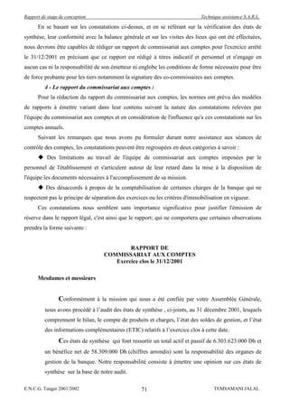 Rapport de stage de conception                                                Technique assistance S.A.R.L.

      En se basant sur les constatations ci-dessus, et en se référant sur la vérification des états de
synthèse, leur conformité avec la balance générale et sur les visites des lieux qui ont été effectuées,
nous devrons être capables de rédiger un rapport de commissariat aux comptes pour l'exercice arrêté
le 31/12/2001 en précisant que ce rapport est rédigé à titres indicatif et personnel et n'engage en
aucun cas ni la responsabilité de son émetteur ni englobe les conditions de forme nécessaire pour être
de force probante pour les tiers notamment la signature des co-commissaires aux comptes.
          4 - Le rapport du commissariat aux comptes :
      Pour la rédaction du rapport du commissariat aux comptes, les normes ont prévu des modèles
de rapports à émettre variant dans leur contenu suivant la nature des constatations relevées par
l'équipe du commissariat aux comptes et en considération de l'influence qu'a ces constatations sur les
comptes annuels.
      Suivant les remarques que nous avons pu formuler durant notre assistance aux séances de
contrôle des comptes, les constatations peuvent être regroupées en deux catégories à savoir :
       Des limitations au travail de l'équipe de commissariat aux comptes imposées par le
personnel de l'établissement et s'articulent autour de leur retard dans la mise à la disposition de
l'équipe les documents nécessaires à l'accomplissement de sa mission.
       Des désaccords à propos de la comptabilisation de certaines charges de la banque qui ne
respectent pas le principe de séparation des exercices ou les critères d'immobilisation en vigueur.
      Ces constatations nous semblent sans importance significative pour justifier l'émission de
réserve dans le rapport légal, c'est ainsi que le rapport; qui ne comportera que certaines observations
prendra la forme suivante :


                                           RAPPORT DE
                                   COMMISSARIAT AUX COMPTES
                                      Exercice clos le 31/12/2001

      Mesdames et messieurs


                Conformément à la mission qui nous a été confiée par votre Assemblée Générale,
          nous avons procédé à l’audit des états de synthèse , ci-joints, au 31 décembre 2001, lesquels
          comprennent le bilan, le compte de produits et charges, l’état des soldes de gestion, et l’état
          des informations complémentaires (ETIC) relatifs à l’exercice clos à cette date.
                Ces états de synthèse qui font ressortir un total actif et passif de 6.303.623.000 Dh et
          un bénéfice net de 58.309.000 Dh (chiffres arrondis) sont la responsabilité des organes de
          gestion de la banque. Notre responsabilité consiste à émettre une opinion sur ces états de
          synthèse sur la base de notre audit.

E.N.C.G. Tanger 2001/2002                           71                              TEMSAMANI JALAL
 