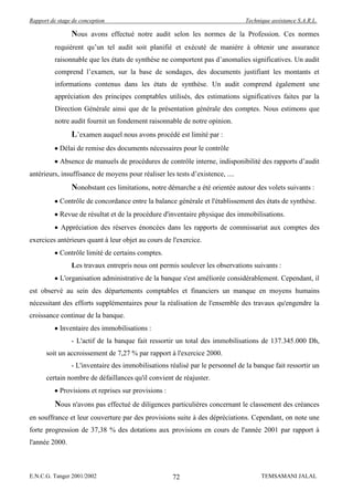 Rapport de stage de conception                                                 Technique assistance S.A.R.L.

                Nous avons effectué notre audit selon les normes de la Profession. Ces normes
          requièrent qu’un tel audit soit planifié et exécuté de manière à obtenir une assurance
          raisonnable que les états de synthèse ne comportent pas d’anomalies significatives. Un audit
          comprend l’examen, sur la base de sondages, des documents justifiant les montants et
          informations contenus dans les états de synthèse. Un audit comprend également une
          appréciation des principes comptables utilisés, des estimations significatives faites par la
          Direction Générale ainsi que de la présentation générale des comptes. Nous estimons que
          notre audit fournit un fondement raisonnable de notre opinion.
                L’examen auquel nous avons procédé est limité par :
            Délai de remise des documents nécessaires pour le contrôle
            Absence de manuels de procédures de contrôle interne, indisponibilité des rapports d’audit
antérieurs, insuffisance de moyens pour réaliser les tests d’existence, ....
                Nonobstant ces limitations, notre démarche a été orientée autour des volets suivants :
            Contrôle de concordance entre la balance générale et l'établissement des états de synthèse.
            Revue de résultat et de la procédure d'inventaire physique des immobilisations.
            Appréciation des réserves énoncées dans les rapports de commissariat aux comptes des
exercices antérieurs quant à leur objet au cours de l'exercice.
            Contrôle limité de certains comptes.
                Les travaux entrepris nous ont permis soulever les observations suivants :
            L'organisation administrative de la banque s'est améliorée considérablement. Cependant, il
est observé au sein des départements comptables et financiers un manque en moyens humains
nécessitant des efforts supplémentaires pour la réalisation de l'ensemble des travaux qu'engendre la
croissance continue de la banque.
            Inventaire des immobilisations :
                - L'actif de la banque fait ressortir un total des immobilisations de 137.345.000 Dh,
      soit un accroissement de 7,27 % par rapport à l'exercice 2000.
                - L'inventaire des immobilisations réalisé par le personnel de la banque fait ressortir un
      certain nombre de défaillances qu'il convient de réajuster.
            Provisions et reprises sur provisions :
          Nous n'avons pas effectué de diligences particulières concernant le classement des créances
en souffrance et leur couverture par des provisions suite à des dépréciations. Cependant, on note une
forte progression de 37,38 % des dotations aux provisions en cours de l'année 2001 par rapport à
l'année 2000.



E.N.C.G. Tanger 2001/2002                             72                             TEMSAMANI JALAL
 