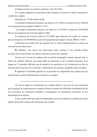 Rapport de stage de conception                                              Technique assistance S.A.R.L.

            Charges et pertes sur exercices antérieurs : 436.391,57 Dh.
          Ces comptes appellent les observations déjà évoquées au niveau de la partie concernant le
contrôle des comptes.
            Résultat net : 58.309 milliers de Dh.
          Les produits d'exploitation bancaires ont atteint au 31/12/2001 la somme de 414.517.000 Dh
soit une progression par rapport à 2000 de 11,37%.
          +Les charges d'exploitation bancaires ont atteint au 31/12/2001 la somme de 125.034.000
Dh soit une progression de 6,53% par rapport à 2000.
          Le résultat net de l'exercice arrêté au 31/12/2001 après déduction des impôts est constaté
pour un montant de 58.309.000 Dh soit une forte progression par rapport à l'année 2000 de 31,03%.
          L'affectation du résultat telle que proposée par le conseil d'administration ne soulève de
notre part aucune observation.
          En définitive, sous réserve des observations citées ci-dessus et aux contrôles limités
auxquels nous avons procédé, une opinion exhaustive ne peut être exprimée.
          A notre avis, les états de synthèse cités au premier paragraphe ci-dessus donnent, dans la
limite des contrôles effectués, une image fidèle du patrimoine et de la situation financière de la
banque au 31 décembre 2001ainsi que du résultat de ses opérations et de l’évolution de ses flux de
trésorerie pour l’exercice clos à cette date, conformément aux principes comptables admis au Maroc.
          Il appartient à l'assemblée générale de se prononcer sur l'approbation des comptes tels que
présentés par le conseil d'administration et annexés à ce rapport.




          Une fois le rapport de commissariat aux comptes élaboré, il ne nous reste que mentionner
que la pratique du commissariat aux comptes au Maroc rencontre des difficultés considérables du fait
de la résistance des institutions contrôlées à communiquer les informations nécessaires au bon
déroulement de la mission.
          Il nous semble enfin qu'en plus de l'indépendance et de la compétence, la pratique du métier
appelle encore plus la sagesse du commissaire aux comptes.




E.N.C.G. Tanger 2001/2002                           73                            TEMSAMANI JALAL
 