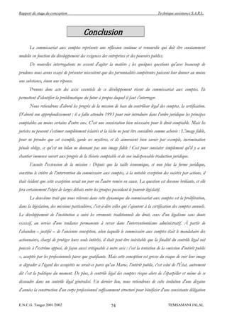 Rapport de stage de conception                                                             Technique assistance S.A.R.L.




                                          Conclusion
       Le commissariat aux comptes représente une réflexion continue et renouvelée qui doit être constamment
modelée en fonction du développement des exigences des entreprises et des pouvoirs publics.
       De nouvelles interrogations ne cessent d'agiter la matière ; les quelques questions qu'avec beaucoup de
prudence nous avons essayé de présenter nécessitent que des personnalités compétentes puissent leur donner au moins
une substance, sinon une réponse.
       Prenons donc acte des axes essentiels de ce développement récent du commissariat aux comptes. Ils
permettent d'identifier la problématique du futur à propos duquel il faut s'interroger.
       Nous retiendrons d'abord les progrès de la mission de base du contrôleur légal des comptes, la certification.
D'abord son approfondissement : il a fallu attendre 1993 pour voir introduire dans l'ordre juridique les principes
comptables au moins certains d'entre eux. C'est une consécration bien nécessaire pour le droit comptable. Mais les
juristes ne peuvent s'estimer complètement éclairés et la tâche ne peut être considérée comme achevée : L'image fidèle,
pour ne prendre que cet exemple, garde ses mystères, et ils aimeraient bien savoir par exemple, incrimination
pénale oblige, ce qu'est un bilan ne donnant pas une image fidèle ! Ceci pour constater simplement qu'il y a un
chantier immense ouvert aux progrès de la théorie comptable et de son indispensable traduction juridique.
       Ensuite l'extension de la mission : Depuis que la taille économique, et non plus la forme juridique,
constitue le critère de l'intervention du commissaire aux comptes, à la notable exception des sociétés par actions, il
était évident que cette exception serait un jour ou l'autre remise en cause. La question est devenue brûlante, et elle
fera certainement l'objet de larges débats entre les groupes possédant le pouvoir législatif.
       Le deuxième trait que nous relevons dans cette dynamique du commissariat aux comptes est la prolifération,
dans la législation, des missions particulières, c'est-à-dire celles qui s'ajoutent à la certification des comptes annuels.
Le développement de l'institution a suivi les errements traditionnels du droit, ceux d'un légalisme sans doute
excessif, au service d'une tendance permanente à verser dans l'interventionnisme administratif. À partir de
l'abandon – justifié – de l'ancienne conception, selon laquelle le commissaire aux comptes était le mandataire des
actionnaires, chargé de protéger leurs seuls intérêts, il était peut-être inévitable que la finalité du contrôle légal soit
poussée à l'extrême opposé, de façon aussi critiquable à notre avis : c'est la tentation de la «mission d'intérêt public
», acceptée par les professionnels parce que gratifiante. Mais cette conception est grosse du risque de voir leur image
se dégrader à l'égard des assujettis ne serait-ce parce qu'au Maroc, l'intérêt public, c'est celui de l'État, autrement
dit c'est la politique du moment. De plus, le contrôle légal des comptes risque alors de s'éparpiller et même de se
dissoudre dans un contrôle légal généralisé. En dernier lieu, nous retiendrons de cette évolution d'une dizaine
d'années la construction d'un corps professionnel suffisamment structuré pour bénéficier d'une consistante délégation


E.N.C.G. Tanger 2001/2002                                   74                                    TEMSAMANI JALAL
 