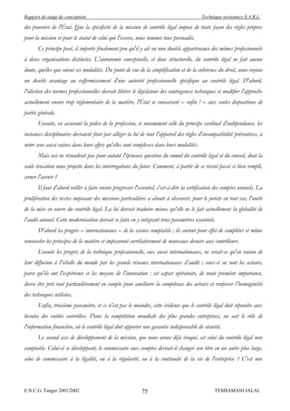 Rapport de stage de conception                                                             Technique assistance S.A.R.L.

des pouvoirs de l'État. Que la spécificité de la mission de contrôle légal impose de toute façon des règles propres
pour la mission et pour le statut de celui qui l'exerce, nous sommes tous persuadés.
       Ce principe posé, il importe finalement peu qu'il y ait ou non double appartenance des mêmes professionnels
à deux organisations distinctes. L'autonomie conceptuelle, et donc structurelle, du contrôle légal ne fait aucun
doute, quelles que soient ses modalités. Du point de vue de la simplification et de la cohérence du droit, nous voyons
un double avantage au raffermissement d'une autorité professionnelle spécifique au contrôle légal. D'abord,
l'édiction des normes professionnelles devrait libérer le législateur des contingences techniques et modifier l'approche
actuellement encore trop réglementaire de la matière, l'État se consacrant – enfin ! – aux seules dispositions de
portée générale.
       Ensuite, en assurant la police de la profession, et notamment celle du principe cardinal d'indépendance, les
instances disciplinaires devraient finir par alléger la loi de tout l'appareil des règles d'incompatibilité préventives, à
notre sens aussi vaines dans leurs effets qu'elles sont complexes dans leurs modalités.
       Mais ceci ne résoudrait pas pour autant l'épineuse question du cumul du contrôle légal et du conseil, dont la
seule évocation nous projette dans les interrogations du futur. Comment, à partir de ce récent passé si bien rempli,
cerner l'avenir ?
       Il faut d'abord veiller à faire encore progresser l'essentiel, c'est-à-dire la certification des comptes annuels. La
prolifération des textes imposant des missions particulières a abouti à obscurcir, pour le juriste en tout cas, l'unité
de la mise en œuvre du contrôle légal. La loi devrait traduire mieux qu'elle ne le fait actuellement la globalité de
l'audit annuel. Cette modernisation devrait se faire en y intégrant trois paramètres essentiels.
       D'abord les progrès – internationaux – de la science comptable ; ils auront pour effet de compléter et même
renouveler les principes de la matière et imposeront corrélativement de nouveaux devoirs aux contrôleurs.
       Ensuite les progrès de la technique professionnelle, eux aussi internationaux, ne serait-ce qu'en raison de
leur diffusion à l'échelle du monde par les grands réseaux internationaux d'audit ; ceux-ci en sont les acteurs,
parce qu'ils ont l'expérience et les moyens de l'innovation : cet aspect opératoire, de toute première importance,
devra être pris tout particulièrement en compte pour améliorer la compétence des acteurs et renforcer l'homogénéité
des techniques utilisées.
       Enfin, troisième paramètre, et ce n'est pas le moindre, cette évidence que le contrôle légal doit répondre aux
besoins des entités contrôlées. Dans la compétition mondiale des plus grandes entreprises, on sait le rôle de
l'information financière, où le contrôle légal doit apporter une garantie indispensable de sécurité.
       Le second axe de développement de la mission, que nous avons déjà évoqué, est celui du contrôle légal non
comptable. Celui-ci se développant, le commissaire aux comptes devrait-il changer son titre en un autre plus large,
celui de commissaire à la légalité, ou à la régularité, ou à la continuité de la vie de l'entreprise ? C'est une



E.N.C.G. Tanger 2001/2002                                   75                                    TEMSAMANI JALAL
 