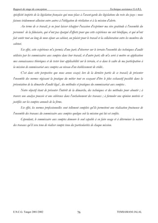 Rapport de stage de conception                                                            Technique assistance S.A.R.L.

spécificité inspirée de la législation française qui nous place à l'avant-garde des législations du reste des pays : nous
faisons évidemment allusion entre autres à l'obligation de révélation et à la mission d'alerte.
       Au terme de ce travail, je ne peut laisser échapper l'occasion d'exprimer ma vive gratitude à l'ensemble du
personnel de la fiduciaire, qui n'ont pas épargné d'efforts pour que cette expérience me soit bénéfique, et qui m'ont
fait sentir tout au long de mon séjour au cabinet, un plaisir pour le travail et la collaboration entre les membres du
cabinet.
       En effet, cette expérience m'a permis; d'une part; d'observer sur le terrain l'ensemble des techniques d'audit
utilisées par les commissaires aux comptes dans leur travail, et d'autre part; elle m'a servi à mettre en application
mes connaissances théoriques et de tester leur applicabilité sur le terrain, et ce dans le cadre de ma participation à
la mission de commissariat aux comptes au niveau d'un établissement de crédit..
       C'est dans cette perspective que nous avons essayé; lors de la dernière partie de ce travail; de présenter
l'ensemble des normes régissant la pratique du métier tout en essayant d'être le plus exhaustif possible dans la
présentation de la démarche d'audit légal , des méthodes et pratiques du commissariat aux comptes .
       Notre objectif étant de présenter l'intérêt de la démarche, des techniques et des méthodes pour aboutir ; à
travers une analyse poussée et une cohérence dans l'enchaînement des travaux ; à formuler une opinion motivée et
justifiée sur les comptes annuels de la firme.
       En effet, les normes professionnelles sont tellement complets qu'ils permettent une réalisation fructueuse de
l'ensemble des travaux du commissaire aux comptes quelque soit la mission qui lui est confiée.
       Cependant, le commissaire aux comptes demeure le seul capable à en faire usage et à déterminer la nature
des travaux qu'il sera tenu de réaliser compte tenu des particularités de chaque mission.




E.N.C.G. Tanger 2001/2002                                  76                                     TEMSAMANI JALAL
 
