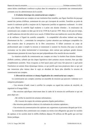 Rapport de stage de conception                                                  Technique assistance S.A.R.L.

autres tâches contribuant à renforcer sa place dans les entreprises et à permettre une communication
constante avec les administrateurs de la société.
          2- Evolution historique du commissariat aux comptes :
      Le commissariat aux comptes est une institution bien installée, une figure familière du paysage
mental des juristes d'affaires, notamment de ceux qui s'occupent de sociétés. Familière au point de
nourrir le sentiment qu'elle a toujours été là. Impression justifiée en apparence seulement : la vérité
est qu'au Maroc le contrôle légal moderne a à peine une dizaine d'années ; la renaissance du
commissaire aux comptes ne date que de la loi 15/89 du 8 janvier 1993. Donc en très peu de temps,
un défi audacieux devrait être relevé avec succès. Il fallait briser une tradition de «secret des affaires»
et de méfiance à l'égard du contrôle comptable – la comptabilité elle-même traînant une image
d'instrument du fisc –, contraindre les entreprises à porter attention aux techniques comptables les
plus avancées dans la perspective de la libre concurrence. Il fallait construire un corps de
professionnels apte à remplir la mission et notamment à soutenir les besoins d'un pays en pleine
croissance sur les plans institutionnel et économique, alors surtout que quelques grands réseaux
internationaux prenaient de toute façon une part prépondérante d'un marché devenu mondial.
      La situation actuelle du commissariat aux comptes est donc le résultat d'une dizaine d'années
d'efforts continus, rythmés par des étapes législatives dont certaines encore récentes, bien que déjà
complètement assimilés. Nous évoquons ce bref passé parce qu'il nous fait percevoir à quel point
l'institution est animée d'une dynamique intense, ce qui justifie que nous proposons dans ce qui suit
une immersion plus intense dans le sujet en abordant de façon plus détaillée la mission de
commissariat aux comptes.
          3- Diversité des missions et champ d'application du commissariat aux comptes :
      Le commissariat aux comptes constitue un ensemble de missions qui peuvent s’ordonner en 4
catégories principales :
       - Une mission d’audit visant à certifier les comptes au regard des notions de sincérité, de
régularité et d’image fidèle ;
       - Des missions spécifiques intervenant dans le cadre de la mission de certification et qui ont
pour objet soit :
          . De vérifier la sincérité de certaines informations ;
          . De s’assurer du respect de certaines garanties légales particulières ;
       - Des missions particulières relatives à la réalisation de certaines opérations ;
       - Une mission de communication des opinions aux organismes et personnes désignés par la loi.
       La nomination d'un commissaire aux comptes au moins n'est obligatoire que pour les sociétés
de capitaux et les sociétés dont le chiffre d'affaires dépasse 50 millions de Dh quelle que soit leur
forme juridique.


E.N.C.G. Tanger 2001/2002                            9                                TEMSAMANI JALAL
 