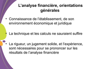 L’analyse financière, orientations
générales
• Connaissance de l’établissement, de son
environnement économique et juridique
• La technique et les calculs ne sauraient suffire
• La rigueur, un jugement solide, et l’expérience,
sont nécessaires pour se prononcer sur les
résultats de l’analyse financière
 