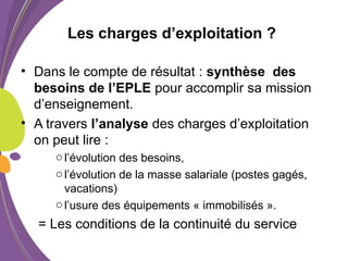 Les charges d’exploitation ?
• Dans le compte de résultat : synthèse des
besoins de l’EPLE pour accomplir sa mission
d’enseignement.
• A travers l’analyse des charges d’exploitation
on peut lire :
ol’évolution des besoins,
ol’évolution de la masse salariale (postes gagés,
vacations)
ol’usure des équipements « immobilisés ».
= Les conditions de la continuité du service
 