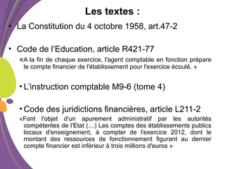 Les textes :
• La Constitution du 4 octobre 1958, art.47-2
• Code de l’Education, article R421-77
«A la fin de chaque exercice, l'agent comptable en fonction prépare
le compte financier de l'établissement pour l'exercice écoulé. »
• L’instruction comptable M9-6 (tome 4)
• Code des juridictions financières, article L211-2
«Font l'objet d'un apurement administratif par les autorités
compétentes de l'Etat (…) Les comptes des établissements publics
locaux d'enseignement, à compter de l'exercice 2012, dont le
montant des ressources de fonctionnement figurant au dernier
compte financier est inférieur à trois millions d'euros »
 