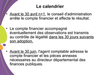Le calendrier
• Avant le 30 avril n+1, le conseil d'administration
arrête le compte financier et affecte le résultat.
• Le compte financier accompagné
éventuellement des observations est transmis
au contrôle de légalité dans les 30 jours suivants
son adoption.
• Avant le 30 juin, l'agent comptable adresse le
compte financier et les pièces annexes
nécessaires au directeur départemental des
finances publiques.
 