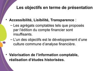 Les objectifs en terme de présentation
• Accessibilité, Lisibilité, Transparence :
– Les agrégats comptables tels que proposés
par l’édition du compte financier sont
insuffisants.
– L’un des objectifs est le développement d’une
culture commune d’analyse financière.
• Valorisation de l’information comptable,
réalisation d’études historisées.
 