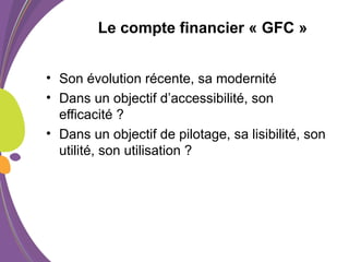 Le compte financier « GFC »
• Son évolution récente, sa modernité
• Dans un objectif d’accessibilité, son
efficacité ?
• Dans un objectif de pilotage, sa lisibilité, son
utilité, son utilisation ?
 
