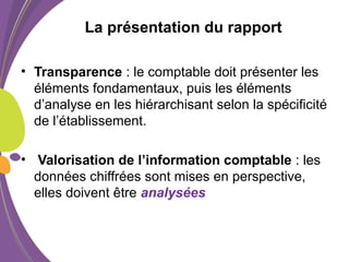 La présentation du rapport
• Transparence : le comptable doit présenter les
éléments fondamentaux, puis les éléments
d’analyse en les hiérarchisant selon la spécificité
de l’établissement.
• Valorisation de l’information comptable : les
données chiffrées sont mises en perspective,
elles doivent être analysées
 
