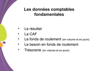 Les données comptables
fondamentales
• Le résultat
• La CAF
• Le fonds de roulement (en volume et en jours)
• Le besoin en fonds de roulement
• Trésorerie (en volume et en jours)
 