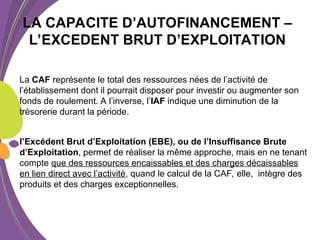 La CAF représente le total des ressources nées de l’activité de
l’établissement dont il pourrait disposer pour investir ou augmenter son
fonds de roulement. A l’inverse, l’IAF indique une diminution de la
trésorerie durant la période.
l’Excédent Brut d’Exploitation (EBE), ou de l’Insuffisance Brute
d’Exploitation, permet de réaliser la même approche, mais en ne tenant
compte que des ressources encaissables et des charges décaissables
en lien direct avec l’activité, quand le calcul de la CAF, elle, intègre des
produits et des charges exceptionnelles.
LA CAPACITE D’AUTOFINANCEMENT –
L’EXCEDENT BRUT D’EXPLOITATION
 