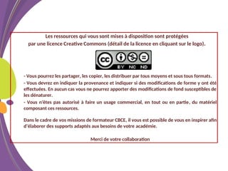 Les ressources qui vous sont mises à disposition sont protégées
par une licence Creative Commons (détail de la licence en cliquant sur le logo).
- Vous pourrez les partager, les copier, les distribuer par tous moyens et sous tous formats.
- Vous devrez en indiquer la provenance et indiquer si des modifications de forme y ont été
effectuées. En aucun cas vous ne pourrez apporter des modifications de fond susceptibles de
les dénaturer.
- Vous n'êtes pas autorisé à faire un usage commercial, en tout ou en partie, du matériel
composant ces ressources.
Dans le cadre de vos missions de formateur CBCE, il vous est possible de vous en inspirer afin
d’élaborer des supports adaptés aux besoins de votre académie.
Merci de votre collaboration
 