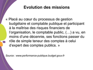 Evolution des missions
« Placé au cœur du processus de gestion
budgétaire et comptable publique et participant
à la maîtrise des risques financiers de
l’organisation, le comptable public, (…) a vu, en
moins d’une décennie, ses fonctions passer du
rôle de simple teneur des comptes à celui
d’expert des comptes publics. »
Source : www.performance-publique.budget.gouv.fr
 
