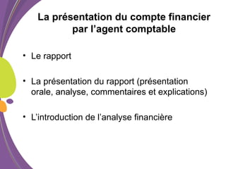 La présentation du compte financier
par l’agent comptable
• Le rapport
• La présentation du rapport (présentation
orale, analyse, commentaires et explications)
• L’introduction de l’analyse financière
 