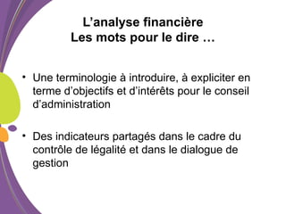 L’analyse financière
Les mots pour le dire …
• Une terminologie à introduire, à expliciter en
terme d’objectifs et d’intérêts pour le conseil
d’administration
• Des indicateurs partagés dans le cadre du
contrôle de légalité et dans le dialogue de
gestion
 