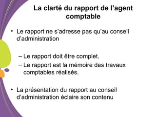 La clarté du rapport de l’agent
comptable
• Le rapport ne s’adresse pas qu’au conseil
d’administration
– Le rapport doit être complet.
– Le rapport est la mémoire des travaux
comptables réalisés.
• La présentation du rapport au conseil
d’administration éclaire son contenu
 