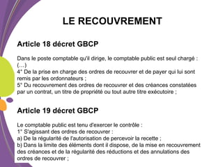 LE RECOUVREMENT
Article 18 décret GBCP
Dans le poste comptable qu'il dirige, le comptable public est seul chargé :
(…)
4° De la prise en charge des ordres de recouvrer et de payer qui lui sont
remis par les ordonnateurs ;
5° Du recouvrement des ordres de recouvrer et des créances constatées
par un contrat, un titre de propriété ou tout autre titre exécutoire ;
Article 19 décret GBCP
Le comptable public est tenu d'exercer le contrôle :
1° S'agissant des ordres de recouvrer :
a) De la régularité de l'autorisation de percevoir la recette ;
b) Dans la limite des éléments dont il dispose, de la mise en recouvrement
des créances et de la régularité des réductions et des annulations des
ordres de recouvrer ;
 