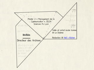 Master 2 « Management de la
             Communication », CELSA
                Sciences Po Lyon

                                  Veille et achat mode homme
                                  @ Le Dixième
     Robin
                                  Rédaction @ Hell’s Kitchen
Directeur des Archives
 