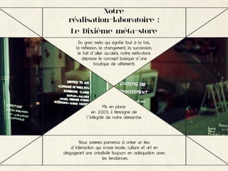 Notre
  réalisation-laboratoire :
   Le Dixième méta-store
        Du grec meta qui signifie tout à la fois,
      la réflexion, le changement, la succession,
       le fait d’aller au-delà, notre méta-store
          dépasse le concept basique d’une
                 boutique de vêtements




                     Mis en place
              en 2009, il témoigne de
           l’intégrité de notre démarche




        Nous sommes parvenus à créer un lieu
   d’interaction qui croise mode, culture et art en
dégageant une créativité toujours en adéquation avec
                     les tendances.
 