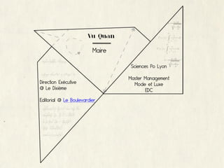 Vu Quan

                         Maire

                                  Sciences Po Lyon

                                 Master Management
Direction Exécutive                Mode et Luxe
@ Le Dixième                            EDC
Editorial @ Le Boulevardier
 