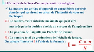 Principe de lecture d’un ampèremètre analogique
 La mesure sur ce type d’appareil est caractérisée par trois
données qui serviront au calcul de l’intensité du courant
électrique:
C : Le calibre, c’est l’intensité maximale qui peut être
mesurée pour la position choisie du curseur de l’ampèremètre
n : La position de l’aiguille sur l’échelle de lecture.
N : Le nombre total de graduations de l’échelle de lecture.
On calcule l’intensité I à l’aide de la formule :
 