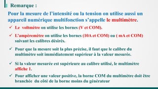 Remarque :
Pour la mesure de l’intensité ou la tension on utilise aussi un
appareil numérique multifonction s’appelle le multimètre.
 Le voltmètre on utilise les bornes (V et COM).
 L’ampèremètre on utilise les bornes (10A et COM) ou ( mA et COM)
suivant les calibres désirés.
 Pour que la mesure soit la plus précise, il faut que le calibre du
multimètre soit immédiatement supérieur à la valeur mesurée.
 Pour afficher une valeur positive, la borne COM du multimètre doit être
branchée du côté de la borne moins du générateur
 Si la valeur mesurée est supérieure au calibre utilisé, le multimètre
affiche 1.
 