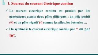 I. Sources du courant électrique continu
 Le courant électrique continu est produit par des
générateurs ayants deux pôles différents : un pôle positif
(+) et un pôle négatif (-) comme les piles, les batteries …
 On symbolise le courant électrique continu par = ou par
DC.
 
