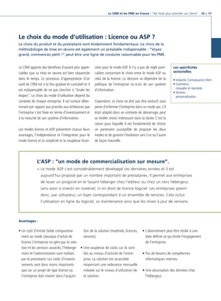 CRM_Livre blanc_v4

13/12/05

16:18

Page 17

Le CRM et les PME en France : “Ne faites plus attendre vos clients“ 16 > 17

Le choix du mode d’utilisation : Licence ou ASP ?
Le choix du produit et du prestataire sont évidemment fondamentaux. Le choix de la
méthodologie de mise en œuvre est également un préalable indispensable : “Voyez
grand, commencez petit !” peut être une ligne de conduite raisonnable pour les PME.

Le CRM apporte des bénéfices d’autant plus appréciables que sa mise en œuvre est bien séquencée
dans le temps. Le processus d’appropriation d’un
outil de CRM est à la fois graduel et cumulatif et il
est indispensable de ne pas chercher à “bruler les
étapes”. Le choix du mode d’utilisation dépend du
contexte de chaque entreprise. Il est surtout déterminant par rapport aux priorités aux échéances que
l’entreprise s’est fixée en terme d’investissement et
à la maturité de son système d’information.
Les modes licence et ASP présentent chacun leurs
avantages, l’indépendance et l’intégration pour le
mode licence et la simplicité et la souplesse finan-

cière pour le mode ASP. Il n’y a pas de règle particulière concernant le choix entre le mode ASP ou
celui de la licence. La décision va dépendre de la
politique de l’entreprise vis-à-vis de son système
d’information.

Les spécificités
sectorielles
• Industrie. Connaissance client
• Commerce :
conquête et réactivité.
• Services :
personnalisation.

Cependant, ce choix ne doit pas être exclusif, sous
peine d’enfermer l’entreprise dans un mode qui, s’il
était adapté dans un contexte de démarrage, peut
se révéler moins intéressant dans la durée. C’est la
raison pour laquelle il est fondamental de choisir
un partenaire susceptible de proposer les deux
modes et de garantir l’évolution vers l’un ou l’autre
de façon naturelle.

L’ASP : “un mode de commercialisation sur mesure”.
> Le mode ASP s’est considérablement développé ces dernières années et il est
aujourd’hui proposé par un nombre important de prestataires. Il permet aux entreprises
de louer un progiciel en le faisant héberger chez l’éditeur ou chez un tiers hébergeur,
sans avoir à investir en matériel, ni en droit de licence logiciel. Les entreprises paient
donc, par utilisateur, un loyer correspondant à un ensemble de services. Cela inclut
l’utilisation en ligne du logiciel, sa maintenance ainsi que les mises à jour de versions.

Avantages :

tion de la solution (matériels, licences,
• Un coût d’entrée faible comparativeservices).
ment au mode classique d’achat de
licence L’entreprise ne gère pas la solution et les serveurs associés, l’héberge- • Une souplesse de coûts car ils sont
liés au niveau d’activité de l’entrement et l’administration sont réalisés
prise. La solution est accessible
par le prestataire. Les coûts d’investismoyennant une redevance mensuelle
sements sont donc moins importants
indexée sur le niveau d’utilisation de
que sur un projet de type licence où
la solution.
l’entreprise doit investir dans l’acquisi-

• L’abonnement peut être résilié à une
date définie ce qui limite l’engagement
de l’entreprise.
• Pas de besoins de compétences
informatiques internes.
• Une sécurisation des données chez
l’hébergeur.

 