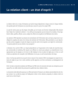 CRM_Livre blanc_v4

13/12/05

16:18

Page 19

Le CRM et les PME en France : “Ne faites plus attendre vos clients“ 18 > 19

La relation client : un état d’esprit ?

La relation client est un enjeu d’entreprise qui touche chaque département, chaque service et chaque individu.
Une grande partie de l’entreprise est concernée pour assurer le succès d’un projet CRM.
Le cycle de ventes passe par des étapes immuables, qui ont toutes une fonction indispensable. Elles doivent
faire l'objet d'un traitement cohérent : il ne suffit pas de prospecter puis de mesurer les résultats, il faut également cibler, qualifier, affecter, suivre, analyser les efforts de conquête et de fidélisation des clients.
Les solutions CRM répondent aux besoins de centralisation de l'information dans une base unique tout en privilégiant la souplesse de saisie et la richesse de restitution de l'information. Elles permettent un suivi dynamique des actions engagées à toutes les étapes du cycle de vente et de respecter une règle d'or commerciale :
“ne jamais perdre de vue ses clients et ses prospects”.
L'utilisation d'un outil de CRM a un impact prépondérant sur l'organisation et les modes de travail des équipes commerciales et marketing. Elle requiert une réflexion en amont pour préparer sa compréhension et son
appropriation par les équipes sur le terrain et elle implique la mise en place de règles pour en faire un outil
d’aide aux opérations de conquête et de fidélisation et non pas un outil consommateur de temps.
Ainsi, il ne faut pas perdre de vue que la mise en œuvre d’une solution CRM s’accompagne du respect de certaines de règles et que c’est à cette condition qu’elle apportera une forte contribution au développement de
l’entreprise.
Enfin, l’arrivée à maturité de solutions de CRM pour les PME vient à la rencontre de toutes ces entreprises qui ont
aujourd’hui une réelle volonté de promouvoir la qualité dans leurs relations clients.
La réussite de cette démarche passe par un effort permanent d’instaurer une relation personnalisée lors de chaque contact. Car au delà du projet, de l’adéquation métier et des solutions proposées, la relation client est
avant tout un état d’esprit.

 