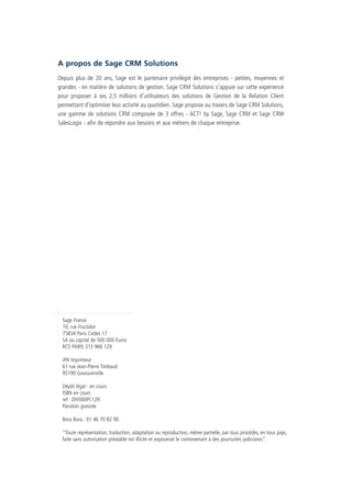 CRM_Livre blanc_v4

13/12/05

16:18

Page 23

A propos de Sage CRM Solutions
Depuis plus de 20 ans, Sage est le partenaire privilégié des entreprises - petites, moyennes et
grandes - en matière de solutions de gestion. Sage CRM Solutions s’appuie sur cette expérience
pour proposer à ses 2,5 millions d’utilisateurs des solutions de Gestion de la Relation Client
permettant d’optimiser leur activité au quotidien. Sage propose au travers de Sage CRM Solutions,
une gamme de solutions CRM composée de 3 offres - ACT! by Sage, Sage CRM et Sage CRM
SalesLogix - afin de répondre aux besoins et aux métiers de chaque entreprise.

Sage France
10, rue Fructidor
75834 Paris Cedex 17
SA au capital de 500 000 Euros
RCS PARIS 313 966 129
JPA Imprimeur
61 rue Jean-Pierre Timbaud
95190 Goussainville
Dépôt légal : en cours
ISBN en cours
ref : DIV000PL129
Parution gratuite
Bora Bora : 01 46 70 82 90
“Toute représentation, traduction, adaptation ou reproduction, même partielle, par tous procédés, en tous pays,
faite sans autorisation préalable est illicite et exposerait le contrevenant à des poursuites judiciaires”.

 