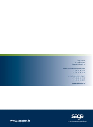 CRM_Livre blanc_v4

13/12/05

16:18

Page 24

Sage France
10 rue Fructidor
75834 Paris Cedex 17
Service Informations Commerciales
T > 01 41 66 25 25
F > 01 41 66 25 55
Service Informations Export
T > 05 56 18 01 35
F > 05 56 13 88 81

www.sagecrm.fr

www.sagecrm.fr

 