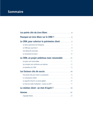 CRM_Livre blanc_v4

13/12/05

16:18

Page 3

Sommaire

Les points clés du Livre Blanc . . . . . . . . . . . . . . . . . . . . . . . . . . . . . . . . . . . . . . . . . . . . . . . . . . . . . . . . . . . . . . . . . . . . . . 4
Pourquoi un Livre Blanc sur le CRM ? . . . . . . . . . . . . . . . . . . . . . . . . . . . . . . . . . . . . . . . . . . . . . . . . . . 5
Le CRM, pour valoriser le patrimoine client . . . . . . . . . . . . . . . . . . . . . . . . . . . . . . . . . 7
Le client, patrimoine de l’entreprise . . . . . . . . . . . . . . . . . . . . . . . . . . . . . . . . . . . . . . . . . . . . . . . . . . . . . . . . . . . . . . . . . . . . . . . . . . . . . . . . . . . . . . 7
Le CRM pour quoi faire ? . . . . . . . . . . . . . . . . . . . . . . . . . . . . . . . . . . . . . . . . . . . . . . . . . . . . . . . . . . . . . . . . . . . . . . . . . . . . . . . . . . . . . . . . . . . . . . . . . . . . . . . . . 8
Une démarche structurée . . . . . . . . . . . . . . . . . . . . . . . . . . . . . . . . . . . . . . . . . . . . . . . . . . . . . . . . . . . . . . . . . . . . . . . . . . . . . . . . . . . . . . . . . . . . . . . . . . . . . . . . . 9
Le mouvement est lancé . . . . . . . . . . . . . . . . . . . . . . . . . . . . . . . . . . . . . . . . . . . . . . . . . . . . . . . . . . . . . . . . . . . . . . . . . . . . . . . . . . . . . . . . . . . . . . . . . . . . . . . . 10

Le CRM, un projet ambitieux mais raisonnable . . . . . . . . . . . . . . . . . . . . . . . 11
Les gains sont raisonnables . . . . . . . . . . . . . . . . . . . . . . . . . . . . . . . . . . . . . . . . . . . . . . . . . . . . . . . . . . . . . . . . . . . . . . . . . . . . . . . . . . . . . . . . . . . . . . . . . . 11
Les résultats sont conformes aux attentes . . . . . . . . . . . . . . . . . . . . . . . . . . . . . . . . . . . . . . . . . . . . . . . . . . . . . . . . . . . . . . . . . . . . . . . . 12
Les bénéfices du CRM . . . . . . . . . . . . . . . . . . . . . . . . . . . . . . . . . . . . . . . . . . . . . . . . . . . . . . . . . . . . . . . . . . . . . . . . . . . . . . . . . . . . . . . . . . . . . . . . . . . . . . . . . . . . 13

Les facteurs clés de succès. . . . . . . . . . . . . . . . . . . . . . . . . . . . . . . . . . . . . . . . . . . . . . . . . . . . . . . . . . . . . . . . . . . . . . . . . . . 14
Trois points clés pour choisir un prestataire. . . . . . . . . . . . . . . . . . . . . . . . . . . . . . . . . . . . . . . . . . . . . . . . . . . . . . . . . . . . . . . . . . . . . . 14
La connaissance métier . . . . . . . . . . . . . . . . . . . . . . . . . . . . . . . . . . . . . . . . . . . . . . . . . . . . . . . . . . . . . . . . . . . . . . . . . . . . . . . . . . . . . . . . . . . . . . . . . . . . . . . . . . 15
La capacité à fournir un service global . . . . . . . . . . . . . . . . . . . . . . . . . . . . . . . . . . . . . . . . . . . . . . . . . . . . . . . . . . . . . . . . . . . . . . . . . . . . . . 16
Le choix du mode d’utilisation : Licence ou ASP ? . . . . . . . . . . . . . . . . . . . . . . . . . . . . . . . . . . . . . . . . . . . . . . . . . . . . . . . . . . 17

La relation client : un état d’esprit ? . . . . . . . . . . . . . . . . . . . . . . . . . . . . . . . . . . . . . . . . . . . . . . . . . 19
Annexe. . . . . . . . . . . . . . . . . . . . . . . . . . . . . . . . . . . . . . . . . . . . . . . . . . . . . . . . . . . . . . . . . . . . . . . . . . . . . . . . . . . . . . . . . . . . . . . . . . . . . . . . . . . . . . . . . . . . . . . . . . . . . . 21
Copyright Notice . . . . . . . . . . . . . . . . . . . . . . . . . . . . . . . . . . . . . . . . . . . . . . . . . . . . . . . . . . . . . . . . . . . . . . . . . . . . . . . . . . . . . . . . . . . . . . . . . . . . . . . . . . . . . . . . . . . . . . 23

 