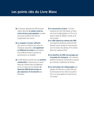 CRM_Livre blanc_v4

13/12/05

16:18

Page 4

Les points clés du Livre Blanc

Les directions générales des PME françaises
mettent désormais la relation client au
centre de leurs préoccupations, au même
niveau que la réduction des coûts ou
l’augmentation des revenus.
La conquête n’est plus suffisante
pour assurer la croissance des revenus de
l’entreprise. Aujourd'hui, c'est également
en fidélisant ses clients que l'entreprise
a les meilleures chances d'accroître ses
performances et sa rentabilité.
Le CRM répond en premier lieu à des priorités
commerciales et favorise dans un second
temps des initiatives liées à la fidélisation.
Au fur et à mesure de son évolution, la
démarche CRM devient de plus en
plus rigoureuse et structurante pour
l’entreprise.

Le mouvement est lancé : 23 % des
entreprises de 100 à 500 salariés en France
sont d’ores et déjà équipées et 19 % ont un
projet en phase de réflexion, d’étude ou de
mise en place.
Le CRM répond aux attentes des PME.
Les entreprises utilisatrices d’outils de CRM
déclarent que les résultats en terme de gains
sont à la hauteur des attentes (75 % d’entres
elles) voire supérieurs (8 %).
Les bénéfices du CRM sont partagés par
l’ensemble de l’entreprise : de la direction
générale à la direction commerciale, en passant
par la direction marketing et les Services.
Les trois points clés indispensables pour
appuyer une PME dans un projet CRM sont
la connaissance de son métier, la capacité à
fournir un service global et le mode d’accès
à la solution.

 