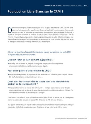 CRM_Livre blanc_v4

13/12/05

16:18

Page 5

Le CRM et les PME en France : “Ne faites plus attendre vos clients“

4>5

Pourquoi un Livre Blanc sur le CRM ?

e nombreuses entreprises hésitent encore aujourd’hui à s’équiper d’une solution de CRM*. Si le CRM constitue un réel levier pour accroître la performance des entreprises, il subit le contre coup des effets de mode
qui l’ont porté à la fin des années 90. L’engouement désordonné des débuts a dégradé son image et a
occulté ses principaux fondements et bénéfices. En cela, le CRM suit une dynamique comparable à celle de
l’Internet. Précurseur il y a quelques années et objet de perplexité quand à son utilité réelle, Internet équipe massivement les entreprises aujourd’hui. Non seulement on ne remet plus en cause son utilité objective, mais ne pas
en être équipé constituerait un handicap rédhibitoire pour une entreprise.

D

A travers ce Livre Blanc, Sage et IDC ont souhaité exposer leur point de vue sur le CRM
en répondant aux questions suivantes :

Quel est l’état de l’art du CRM aujourd’hui ?
Décollage dans les années 90, adoption par les grands comptes, désillusion, engouement
et absence de méthodologie, repli du marché, nouveau départ…

Peut-on se passer d’une solution de CRM ?
La dynamique d’équipement est importante au sein des PME et tout comme les grands comptes, l’ensemble des PME sera équipé de solutions à moyen terme…

Quels sont les facteurs clés de succès dans une démarche de
gestion de la relation client ?
Une approche structurée est une des clés de la réussite : il n’est pas nécessaire de se lancer dans des
chantiers ambitieux mais de disposer de la vue d’ensemble sur les possibilités des solutions CRM afin d’en
extraire les fonctionnalités les plus bénéfiques à l’entreprise.
L’objectif de ce Livre Blanc est, d’une part de mieux cerner la réalité du CRM au sein des PME, et d’autre part de
recenser les facteurs clés de succès des projets CRM afin d’aider les PME dans leur démarche.
Pour appuyer cette analyse, une enquête a été réalisée auprès de 160 petites et moyennes entreprises entre juin
et septembre 2005 afin de compléter les retours d’expérience de Sage et IDC sur le CRM en France.

* Customer Relationship Management / Gestion de la Relation Client

 
