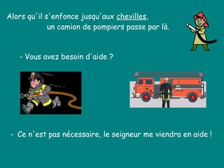 Alors qu'il s'enfonce jusqu'aux  chevilles , un camion de pompiers passe par là.  - Vous avez besoin d'aide ?  -  Ce n'est pas nécessaire, le seigneur me viendra en aide !  
