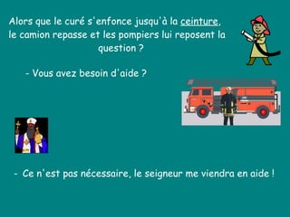 Alors que le curé s'enfonce jusqu'à la  ceinture ,  le camion repasse et les pompiers lui reposent la    question ?  - Vous avez besoin d'aide ?  -  Ce n'est pas nécessaire, le seigneur me viendra en aide !  