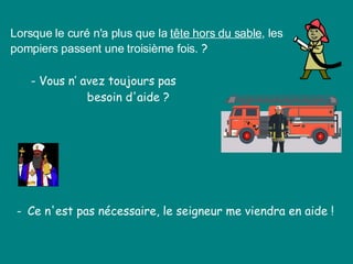 Lorsque le curé n'a plus que la  tête hors du sable , les pompiers passent une troisième fois.  ?  - Vous n’ avez toujours pas    besoin d'aide ?  -  Ce n'est pas nécessaire, le seigneur me viendra en aide !  