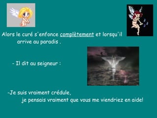 Alors le curé s'enfonce  complètement  et lorsqu'il  arrive au paradis .  - Il dit au seigneur : -Je suis vraiment crédule,  je pensais vraiment que vous me viendriez en aide!   