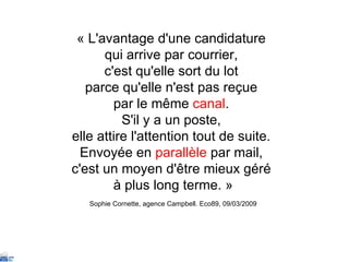 « L'avantage d'une candidature  qui arrive par courrier,  c'est qu'elle sort du lot  parce qu'elle n'est pas reçue  par le même  canal .  S'il y a un poste,  elle attire l'attention tout de suite.  Envoyée en  parallèle  par mail,  c'est un moyen d'être mieux géré  à plus long terme. » Sophie Cornette, agence Campbell. Eco89, 09/03/2009 