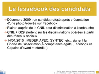 Décembre 2009 : un candidat refusé après présentation d'une photo trouvée sur Facebook Plainte auprès de la CNIL pour discrimination à l’embauche CNIL + G29 alertent sur les discriminations opérées à partir des réseaux sociaux 14/01/2010 : MEDEF, APEC, SYNTEC, etc.. signent la Charte de l’association  À compétence égale  (Facebook et Copains d’avant = interdit !) Le CV : entre approche classique et perspectives numériques  © Julien PIERRE janvier 2010 http://www.identites-numeriques.net/ 