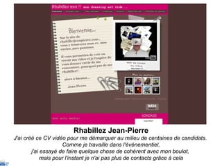 Rhabillez Jean-Pierre J'ai créé ce CV vidéo pour me démarquer au milieu de centaines de candidats.  Comme je travaille dans l'événementiel, j'ai essayé de faire quelque chose de cohérent avec mon boulot,  mais pour l'instant je n'ai pas plus de contacts grâce à cela 