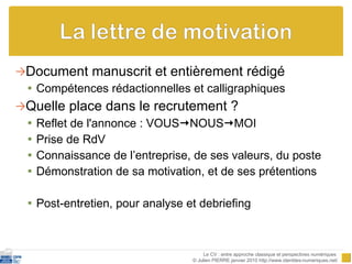 Document manuscrit et entièrement rédigé Compétences rédactionnelles et calligraphiques Quelle place dans le recrutement ? Reflet de l'annonce : VOUS  NOUS  MOI Prise de RdV Connaissance de l’entreprise, de ses valeurs, du poste Démonstration de sa motivation, et de ses prétentions Post-entretien, pour analyse et debriefing Le CV : entre approche classique et perspectives numériques  © Julien PIERRE janvier 2010 http://www.identites-numeriques.net/ 