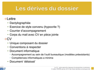 Lettre Dactylographiée Exercice de style convenu (hypocrite ?) Courrier d’accompagnement Corps du mail avec CV en pièce jointe CV Unique composant du dossier Conventions à respecter Document informatique  Accompagnement au sein de l’outil bureautique (modèles préexistants) Compétences informatiques a minima Document ‘délaissé’ Le CV : entre approche classique et perspectives numériques  © Julien PIERRE janvier 2010 http://www.identites-numeriques.net/ 